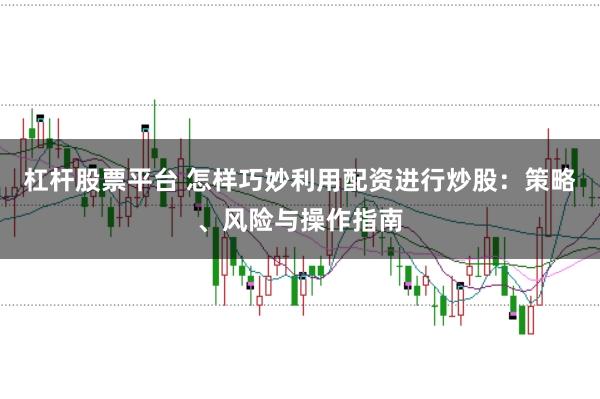 杠杆股票平台 怎样巧妙利用配资进行炒股：策略、风险与操作指南