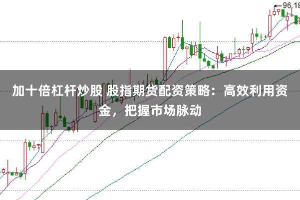 加十倍杠杆炒股 股指期货配资策略：高效利用资金，把握市场脉动