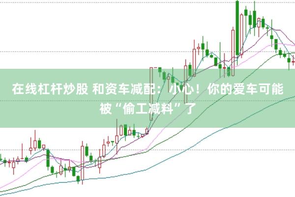 在线杠杆炒股 和资车减配：小心！你的爱车可能被“偷工减料”了