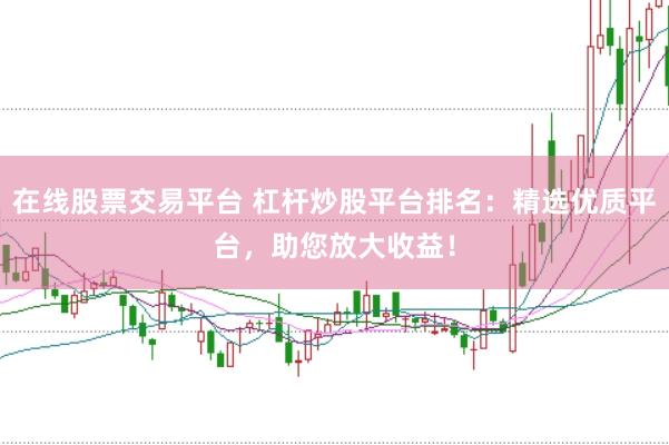 在线股票交易平台 杠杆炒股平台排名：精选优质平台，助您放大收益！