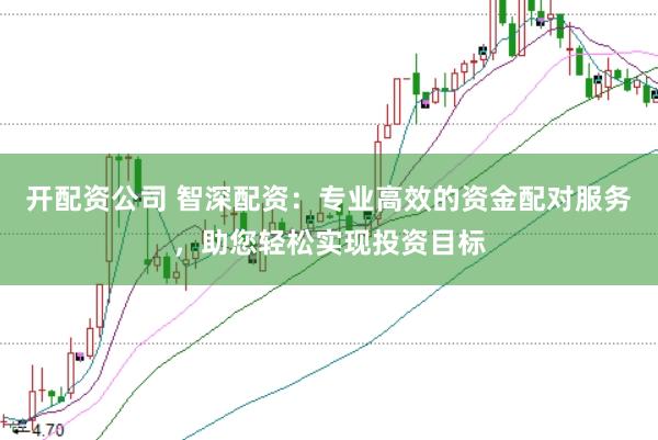 开配资公司 智深配资：专业高效的资金配对服务，助您轻松实现投资目标