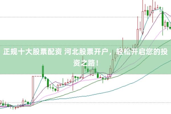 正规十大股票配资 河北股票开户，轻松开启您的投资之路！