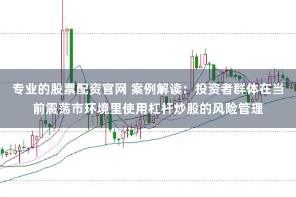 专业的股票配资官网 案例解读：投资者群体在当前震荡市环境里使用杠杆炒股的风险管理