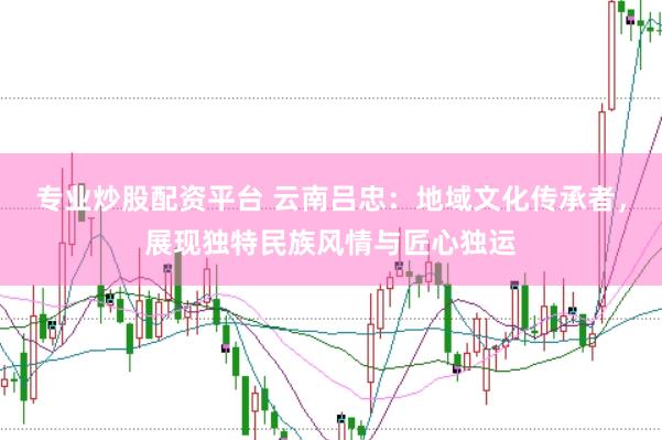 专业炒股配资平台 云南吕忠：地域文化传承者，展现独特民族风情与匠心独运