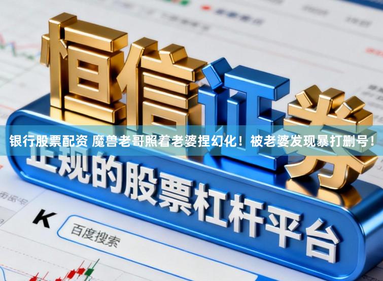 银行股票配资 魔兽老哥照着老婆捏幻化！被老婆发现暴打删号！