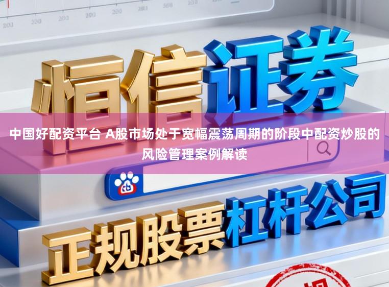 中国好配资平台 A股市场处于宽幅震荡周期的阶段中配资炒股的风险管理案例解读