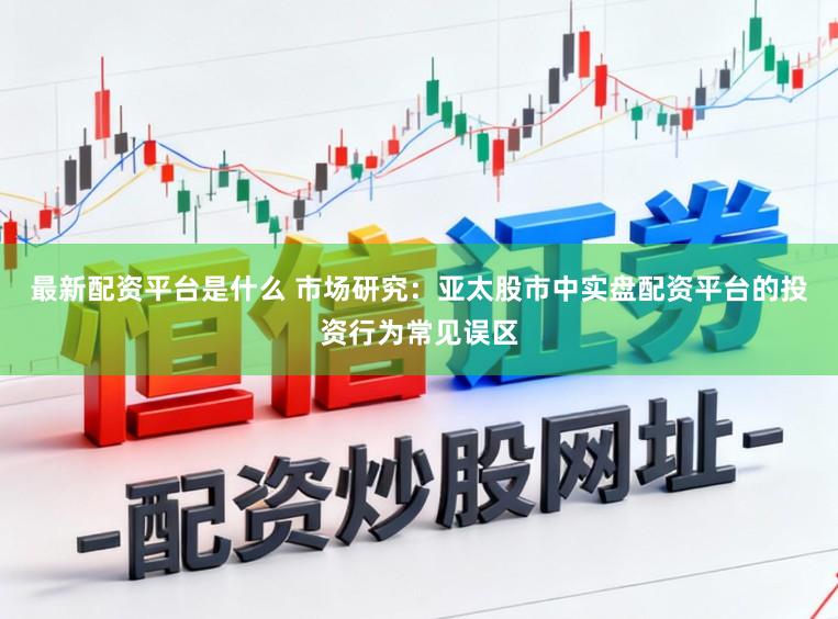最新配资平台是什么 市场研究：亚太股市中实盘配资平台的投资行为常见误区