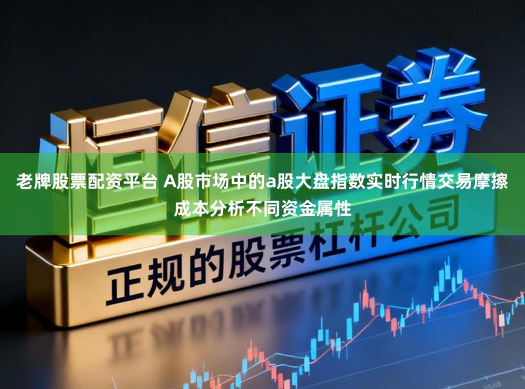 老牌股票配资平台 A股市场中的a股大盘指数实时行情交易摩擦成本分析不同资金属性