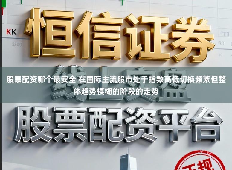 股票配资哪个最安全 在国际主流股市处于指数高低切换频繁但整体趋势模糊的阶段的走势