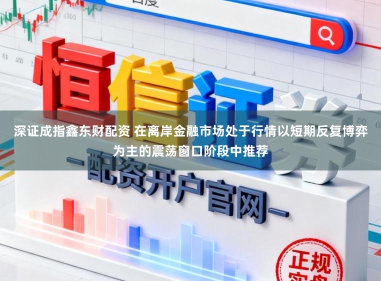 深证成指鑫东财配资 在离岸金融市场处于行情以短期反复博弈为主的震荡窗口阶段中推荐