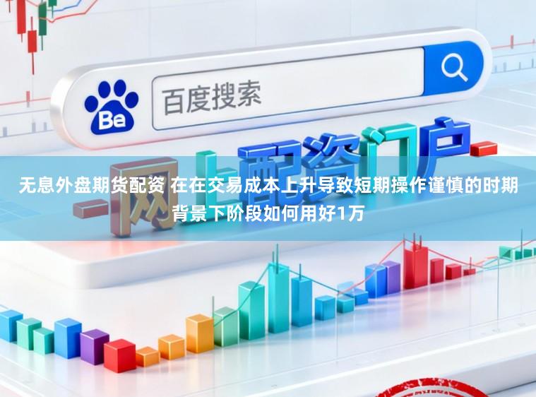 无息外盘期货配资 在在交易成本上升导致短期操作谨慎的时期背景下阶段如何用好1万