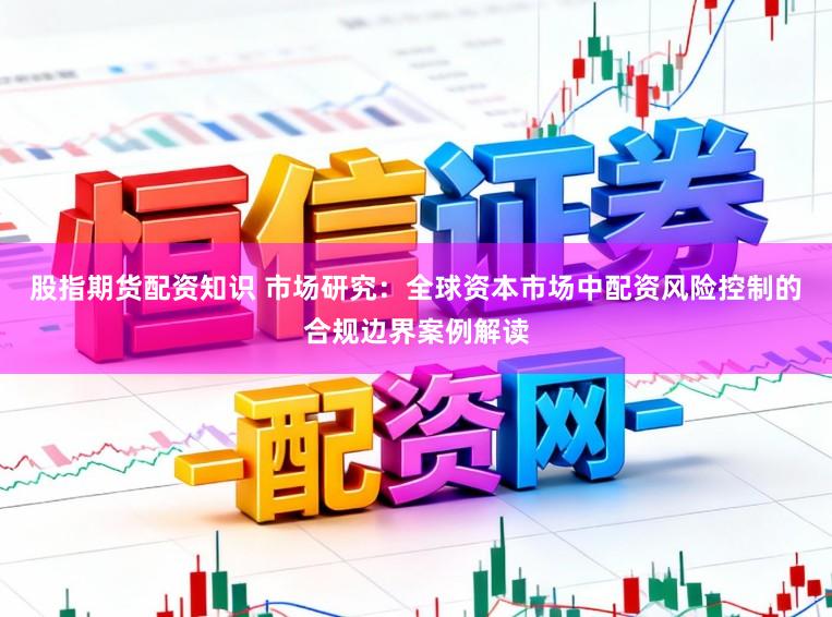 股指期货配资知识 市场研究：全球资本市场中配资风险控制的合规边界案例解读