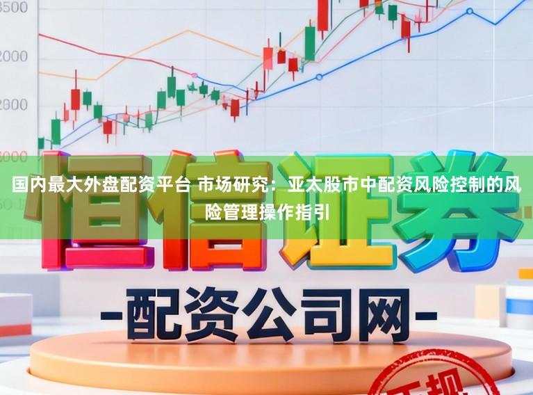 国内最大外盘配资平台 市场研究：亚太股市中配资风险控制的风险管理操作指引