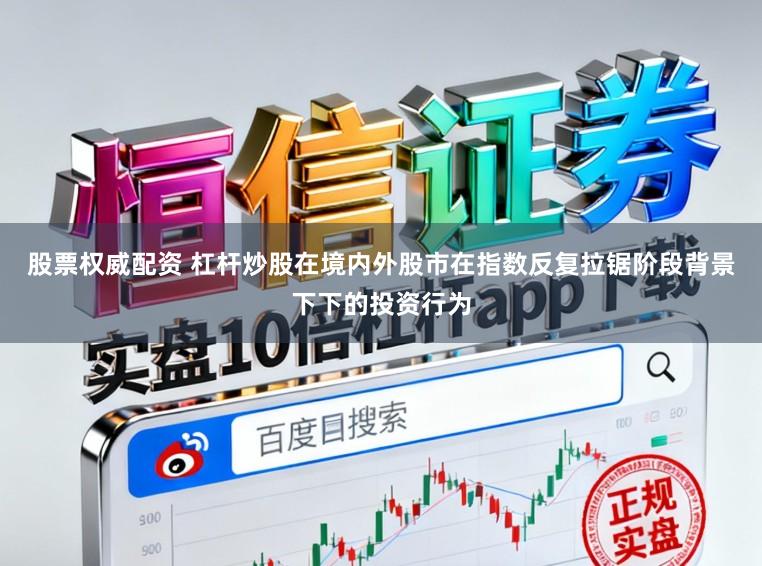 股票权威配资 杠杆炒股在境内外股市在指数反复拉锯阶段背景下下的投资行为